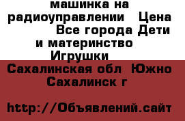 машинка на радиоуправлении › Цена ­ 1 000 - Все города Дети и материнство » Игрушки   . Сахалинская обл.,Южно-Сахалинск г.